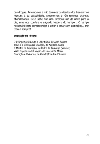 31
das drogas. Amemo-nos e não teremos os desvios dos transtornos
mentais e da sexualidade. Amemo-nos e não teremos crianças
abandonadas. Deus sabe que não faremos isso da noite para o
dia, mas nos confere o sagrado tesouro do tempo... O tempo
necessário para compreender o amor e amar sem distinções... Por
todo o sempre!
Sugestão de leitura:
O Evangelho segundo o Espiritismo, de Allan Kardec
Jesus e o Direito das Crianças, de Adeilson Salles
O Mestre na Educação, de Pedro de Camargo (Vinícius)
Visão Espírita da Educação, de Marcus De Mario
Educação e Vivências, de Camilo/José Raul Teixeira
 