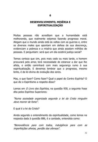 32
6
DESENVOLVIMENTO, MISÉRIA E
ESPIRITUALIZAÇÃO
Muitas pessoas não acreditam que a humanidade está
melhorando, que realmente estamos fazendo progresso moral.
Alegam que o mundo ainda está às voltas com as guerras e, entre
os diversos males que apontam em defesa de sua descrença,
evidenciam a pobreza e a miséria que ainda assolam milhões de
pessoas. E perguntam: será que um dia existirá justiça social?
Temos certeza que sim, pois mais cedo ou mais tarde, o homem
procurará pelo amor, terá necessidade de estancar a dor que lhe
afeta, e então caminhará com mais segurança rumo à sua
espiritualização. E devemos lembrar que o progresso, mesmo
lento, é da lei divina de evolução dos seres.
Mas, o que fazer? Como fazer? Qual o papel do Centro Espírita? O
que diz o Espiritismo a respeito disso?
Lemos em O Livro dos Espíritos, na questão 930, a seguinte frase
dita pelos Espíritos Superiores:
"Numa sociedade organizada segundo a lei do Cristo ninguém
deve morrer de fome”.
E qual é a lei do Cristo?
Ainda segundo o entendimento da espiritualidade, como lemos na
resposta dada à questão 886, é a caridade, entendida como:
"Benevolência para com todos, indulgência para com as
imperfeições alheias, perdão das ofensas".
 