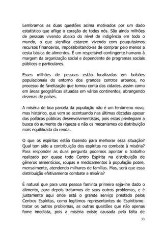 33
Lembramos as duas questões acima motivados por um dado
estatístico que aflige o coração de todos nós. São ainda milhões
de pessoas vivendo abaixo do nível de indigência em todo o
mundo, o que significa estarem vivendo com pouquíssimos
recursos financeiros, impossibilitando-as de comprar pelo menos a
cesta básica de alimentos. É um respeitável contingente humano à
margem da organização social e dependente de programas sociais
públicos e particulares.
Esses milhões de pessoas estão localizadas em bolsões
populacionais do entorno dos grandes centros urbanos, no
processo de favelização que tomou conta das cidades, assim como
em áreas geográficas situadas em vários continentes, abrangendo
dezenas de países.
A miséria de boa parcela da população não é um fenômeno novo,
mas histórico, que vem se acentuando nas últimas décadas apesar
das políticas públicas desenvolvimentistas, pois estas privilegiam a
busca do aumento da riqueza e não os mecanismos de distribuição
mais equilibrada da renda.
O que os espíritas estão fazendo para melhorar essa situação?
Qual tem sido a contribuição dos espíritas no combate à miséria?
Para responder as duas pergunta podemos apontar o trabalho
realizado por quase todo Centro Espírita na distribuição de
gêneros alimentícios, roupas e medicamentos à população pobre,
mensalmente, atendendo milhares de famílias. Mas, será que essa
distribuição efetivamente combate a miséria?
É natural que para uma pessoa faminta primeiro seja-lhe dado o
alimento, para depois tratarmos de seus outros problemas, e é
justamente aqui onde está o grande serviço prestado pelos
Centros Espíritas, como legítimos representantes do Espiritismo:
tratar os outros problemas, as outras questões que não apenas
fome imediata, pois a miséria existe causada pela falta de
 