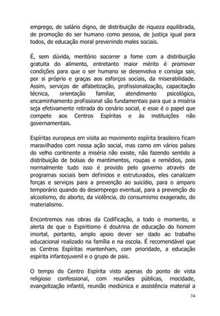 34
emprego, de salário digno, de distribuição de riqueza equilibrada,
de promoção do ser humano como pessoa, de justiça igual para
todos, de educação moral prevenindo males sociais.
É, sem dúvida, meritório socorrer a fome com a distribuição
gratuita do alimento, entretanto maior mérito é promover
condições para que o ser humano se desenvolva e consiga sair,
por si próprio e graças aos esforços sociais, da miserabilidade.
Assim, serviços de alfabetização, profissionalização, capacitação
técnica, orientação familiar, atendimento psicológico,
encaminhamento profissional são fundamentais para que a miséria
seja efetivamente retirada do cenário social, e esse é o papel que
compete aos Centros Espíritas e às instituições não
governamentais.
Espíritas europeus em visita ao movimento espírita brasileiro ficam
maravilhados com nossa ação social, mas como em vários países
do velho continente a miséria não existe, não fazendo sentido a
distribuição de bolsas de mantimentos, roupas e remédios, pois
normalmente tudo isso é provido pelo governo através de
programas sociais bem definidos e estruturados, eles canalizam
forças e serviços para a prevenção ao suicídio, para o amparo
temporário quando do desemprego eventual, para a prevenção do
alcoolismo, do aborto, da violência, do consumismo exagerado, do
materialismo.
Encontremos nas obras da Codificação, a todo o momento, o
alerta de que o Espiritismo é doutrina de educação do homem
imortal, portanto, amplo apoio dever ser dado ao trabalho
educacional realizado na família e na escola. É recomendável que
os Centros Espíritas mantenham, com prioridade, a educação
espírita infantojuvenil e o grupo de pais.
O tempo do Centro Espírita visto apenas do ponto de vista
religioso confessional, com reuniões públicas, mocidade,
evangelização infantil, reunião mediúnica e assistência material a
 