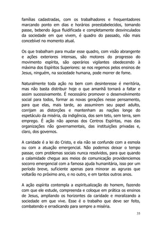 35
famílias cadastradas, com os trabalhadores e frequentadores
marcando ponto em dias e horários preestabelecidos, tomando
passe, bebendo água fluidificada e completamente desvinculados
da sociedade em que vivem, é quadro do passado, não mais
concebível no momento atual.
Os que trabalham para mudar esse quadro, com visão abrangente
e ações exteriores intensas, são motores do progresso do
movimento espírita, são operários vigilantes obedecendo à
máxima dos Espíritos Superiores: se nos regemos pelos ensinos de
Jesus, ninguém, na sociedade humana, pode morrer de fome.
Naturalmente toda ação no bem com desinteresse é meritória,
mas não basta distribuir hoje o que amanhã tornará a faltar e
assim sucessivamente. É necessário promover o desenvolvimento
social para todos, formar as novas gerações nesse pensamento,
para que elas, mais tarde, ao assumirem seu papel adulto,
corrijam as distorções e mantenham as nações longe do
espetáculo da miséria, da indigência, dos sem teto, sem terra, sem
emprego. É ação não apenas dos Centros Espíritas, mas das
organizações não governamentais, das instituições privadas e,
claro, dos governos.
A caridade é a lei do Cristo, e ela não se confunde com a esmola
ou com a atuação emergencial. Não podemos deixar o tempo
passar, com problemas sociais nunca resolvidos, para que quando
a calamidade chegue aos meios de comunicação providenciemos
socorro emergencial com a famosa ajuda humanitária, isso por um
período breve, suficiente apenas para minorar as agruras que
voltarão no próximo ano, e no outro, e em tantos outros anos.
A ação espírita contempla a espiritualização do homem, fazendo
com que ele estude, compreenda e coloque em prática os ensinos
de Jesus, ampliando os horizontes da caridade e moralizando a
sociedade em que vive. Esse é o trabalho que deve ser feito,
combatendo e erradicando para sempre a miséria.
 