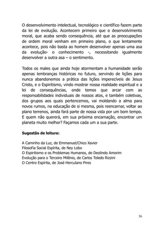 36
O desenvolvimento intelectual, tecnológico e científico fazem parte
da lei de evolução. Acontecem primeiro que o desenvolvimento
moral, que acaba sendo consequência, até que as preocupações
de ordem moral venham em primeiro plano, o que lentamente
acontece, pois não basta ao homem desenvolver apenas uma asa
da evolução- o conhecimento -, necessitando igualmente
desenvolver a outra asa – o sentimento.
Todos os males que ainda hoje atormentam a humanidade serão
apenas lembranças históricas no futuro, servindo de lições para
nunca abandonemos a prática das lições imperecíveis de Jesus
Cristo, e o Espiritismo, vindo mostrar nossa realidade espiritual e a
lei de consequências, onde temos que arcar com as
responsabilidades individuais de nossos atos, e também coletivas,
dos grupos aos quais pertencemos, vai moldando a alma para
novos rumos, na educação de si mesma, pois reencarnar, voltar ao
plano terrenos, ainda fará parte de nossa vida por um bom tempo.
E quem não quererá, em sua próxima encarnação, encontrar um
planeta muito melhor? Façamos cada um a sua parte.
Sugestão de leitura:
A Caminho da Luz, de Emmanuel/Chico Xavier
Filosofia Social Espírita, de Ney Lobo
O Espiritismo e os Problemas Humanos, de Deolindo Amorim
Evolução para o Terceiro Milênio, de Carlos Toledo Rizzini
O Centro Espírita, de José Herculano Pires
 