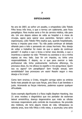 37
7
DIFICULDADES
No ano de 2007, ao sofrer um assalto, o ortopedista Lídio Toledo
Filho levou três tiros, o que o tornou um cadeirante, pois ficou
paraplégico. Para muitos seria o fim da carreira médica, não para
ele. Um ano depois estava de volta ao hospital e à mesa de
cirurgia, agora para operar seus pacientes. Sempre calmo e
esperançoso, Lídio Toledo Filho explica que, quando hospitalizado,
tomou o impulso para viver: “Eu não podia continuar ali deitado
olhando para o teto e pensando em coisas horríveis. Meu desejo
de voltar a trabalhar foi maior do que a apatia de continuar
parado”. E explica o que o levou a tomar essa decisão, o que o
incentivou a apostar na vida: “Primeiro eu acordava e via a minha
esposa ao meu lado. Isso foi um impulso, eu tinha uma
responsabilidade. E depois, eu vi que para exercer o lado
profissional não tinha praticamente nenhuma diferença. Eu
precisava disso. Eu me olhava no espelho e me perguntava: Quem
sou eu agora? Um paraplégico? Sem função sexual, sem
sensibilidade? Isso provocava um vazio! Resolvi seguir o meu
desejo e fui à luta”.
Como bem ensinou o Cristo, ninguém carrega sobre os ombros
fardo mais pesado do que suas forças, pois Deus é pai bondoso e
justo. Acionando as forças interiores, podemos superar qualquer
dificuldade.
Outro exemplo dignificante é o físico inglês Stephen Hawking. Aos
21 anos recebeu o diagnóstico que era portador da esclerose
lateral amiotrófica, doença degenerativa que mata as células
nervosas responsáveis pelo controle da musculatura. Na previsão
dos médicos, ele teria alguns meses de vida. Ultrapassou os
setenta anos, teve três filhos e três netos, e acumulou uma série
 