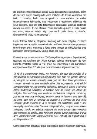 38
de prêmios internacionais pelas suas descobertas científicas, além
de ser um autor consagrado com milhões de livros vendidos em
todo o mundo. Tudo isso acoplado a uma cadeira de rodas
especialmente fabricada, que responde a estímulos elétricos de
seus cérebro, pois ele está totalmente paralisado, apenas podendo
mexer os olhos. E ele afirma: “Não importa quanto a vida possa
ser ruim, sempre existe algo que você pode fazer, e triunfar.
Enquanto há vida, há esperança”.
Lídio Toledo Filho e Stephen Hawking não têm religião. O físico
inglês sequer acredita na existência de Deus. Mas ambos possuem
fé e tiraram de si mesmos a força para vencer as dificuldades que
pareciam intransponíveis. Como pode ser isso?
Encontramos a resposta em “O Evangelho segundo o Espiritismo”,
quando, no capítulo 19, Allan Kardec publica mensagem de Um
Espírito Protetor sobre a ”Fé, Mãe da Esperança e da Caridade”,
compondo o item 12, da qual destacamos o seguinte trecho:
“A fé é o sentimento inato, no homem, da sua destinação. É a
consciência das prodigiosas faculdades que traz em germe íntimo,
a princípio em estado latente, mas que ele deve fazer germinar e
crescer, através da sua vontade ativa. Até o presente, a fé só foi
compreendida no seu sentido religioso, porque o Cristo a revelou
como poderosa alavanca, e porque nele só viram um chefe de
religião. Mas o Cristo, que realizou verdadeiros milagres, mostrou,
por esses mesmos milagres, quanto pode o homem que tem fé,
ou seja, que tem a vontade de querer e a certeza de que essa
vontade pode realizar-se a si mesma. Os apóstolos, com o seu
exemplo, também não fizeram milagres? Ora, o que eram esses
milagres, senão os efeitos naturais de uma causa desconhecida
dos homens de então, mas hoje em grande parte explicada, e que
será completamente compreendida pelo estudo do Espiritismo e
do Magnetismo?”.
Como podemos observar pela explicação desse instrutor espiritual,
 