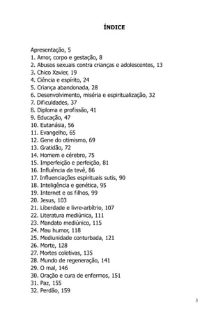 3
ÍNDICE
Apresentação, 5
1. Amor, corpo e gestação, 8
2. Abusos sexuais contra crianças e adolescentes, 13
3. Chico Xavier, 19
4. Ciência e espírito, 24
5. Criança abandonada, 28
6. Desenvolvimento, miséria e espiritualização, 32
7. Dificuldades, 37
8. Diploma e profissão, 41
9. Educação, 47
10. Eutanásia, 56
11. Evangelho, 65
12. Gene do otimismo, 69
13. Gratidão, 72
14. Homem e cérebro, 75
15. Imperfeição e perfeição, 81
16. Influência da tevê, 86
17. Influenciações espirituais sutis, 90
18. Inteligência e genética, 95
19. Internet e os filhos, 99
20. Jesus, 103
21. Liberdade e livre-arbítrio, 107
22. Literatura mediúnica, 111
23. Mandato mediúnico, 115
24. Mau humor, 118
25. Mediunidade conturbada, 121
26. Morte, 128
27. Mortes coletivas, 135
28. Mundo de regeneração, 141
29. O mal, 146
30. Oração e cura de enfermos, 151
31. Paz, 155
32. Perdão, 159
 