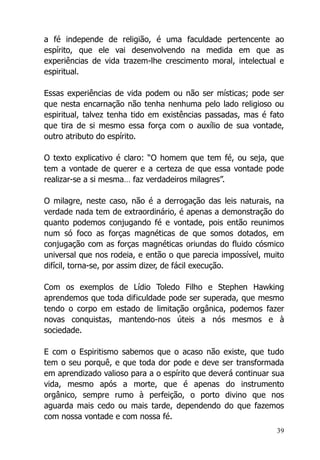 39
a fé independe de religião, é uma faculdade pertencente ao
espírito, que ele vai desenvolvendo na medida em que as
experiências de vida trazem-lhe crescimento moral, intelectual e
espiritual.
Essas experiências de vida podem ou não ser místicas; pode ser
que nesta encarnação não tenha nenhuma pelo lado religioso ou
espiritual, talvez tenha tido em existências passadas, mas é fato
que tira de si mesmo essa força com o auxílio de sua vontade,
outro atributo do espírito.
O texto explicativo é claro: “O homem que tem fé, ou seja, que
tem a vontade de querer e a certeza de que essa vontade pode
realizar-se a si mesma… faz verdadeiros milagres”.
O milagre, neste caso, não é a derrogação das leis naturais, na
verdade nada tem de extraordinário, é apenas a demonstração do
quanto podemos conjugando fé e vontade, pois então reunimos
num só foco as forças magnéticas de que somos dotados, em
conjugação com as forças magnéticas oriundas do fluido cósmico
universal que nos rodeia, e então o que parecia impossível, muito
difícil, torna-se, por assim dizer, de fácil execução.
Com os exemplos de Lídio Toledo Filho e Stephen Hawking
aprendemos que toda dificuldade pode ser superada, que mesmo
tendo o corpo em estado de limitação orgânica, podemos fazer
novas conquistas, mantendo-nos úteis a nós mesmos e à
sociedade.
E com o Espiritismo sabemos que o acaso não existe, que tudo
tem o seu porquê, e que toda dor pode e deve ser transformada
em aprendizado valioso para a o espírito que deverá continuar sua
vida, mesmo após a morte, que é apenas do instrumento
orgânico, sempre rumo à perfeição, o porto divino que nos
aguarda mais cedo ou mais tarde, dependendo do que fazemos
com nossa vontade e com nossa fé.
 