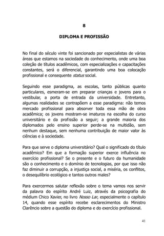 41
8
DIPLOMA E PROFISSÃO
No final do século vinte foi sancionado por especialistas de várias
áreas que estamos na sociedade do conhecimento, onde uma boa
coleção de títulos acadêmicos, com especializações e capacitações
constantes, será o diferencial, garantindo uma boa colocação
profissional e consequente status social.
Seguindo esse paradigma, as escolas, tanto públicas quanto
particulares, esmeram-se em preparar crianças e jovens para o
vestibular, a porta de entrada da universidade. Entretanto,
algumas realidades se contrapõem a esse paradigma: não temos
mercado profissional para absorver toda essa mão de obra
acadêmica; os jovens mostram-se imaturos na escolha do curso
universitário e da profissão a seguir; a grande maioria dos
diplomados pelo ensino superior perde-se na multidão, sem
nenhum destaque, sem nenhuma contribuição de maior valor às
ciências e à sociedade.
Para que serve o diploma universitário? Qual o significado do título
acadêmico? Em que a formação superior exerce influência no
exercício profissional? Se o presente e o futuro da humanidade
são o conhecimento e o domínio de tecnologias, por que isso não
faz diminuir a corrupção, a injustiça social, a miséria, os conflitos,
o desequilíbrio ecológico e tantos outros males?
Para exercermos salutar reflexão sobre o tema vamos nos servir
da palavra do espírito André Luiz, através da psicografia do
médium Chico Xavier, no livro Nosso Lar, especialmente o capítulo
14, quando esse espírito recebe esclarecimentos do Ministro
Clarêncio sobre a questão do diploma e do exercício profissional.
 