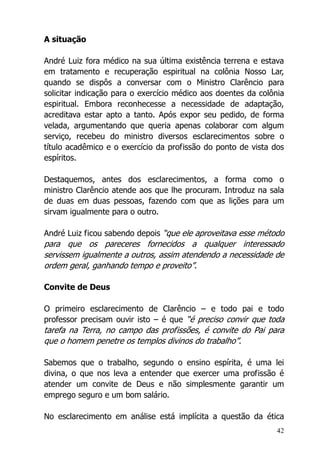 42
A situação
André Luiz fora médico na sua última existência terrena e estava
em tratamento e recuperação espiritual na colônia Nosso Lar,
quando se dispôs a conversar com o Ministro Clarêncio para
solicitar indicação para o exercício médico aos doentes da colônia
espiritual. Embora reconhecesse a necessidade de adaptação,
acreditava estar apto a tanto. Após expor seu pedido, de forma
velada, argumentando que queria apenas colaborar com algum
serviço, recebeu do ministro diversos esclarecimentos sobre o
título acadêmico e o exercício da profissão do ponto de vista dos
espíritos.
Destaquemos, antes dos esclarecimentos, a forma como o
ministro Clarêncio atende aos que lhe procuram. Introduz na sala
de duas em duas pessoas, fazendo com que as lições para um
sirvam igualmente para o outro.
André Luiz ficou sabendo depois “que ele aproveitava esse método
para que os pareceres fornecidos a qualquer interessado
servissem igualmente a outros, assim atendendo a necessidade de
ordem geral, ganhando tempo e proveito”.
Convite de Deus
O primeiro esclarecimento de Clarêncio – e todo pai e todo
professor precisam ouvir isto – é que “é preciso convir que toda
tarefa na Terra, no campo das profissões, é convite do Pai para
que o homem penetre os templos divinos do trabalho”.
Sabemos que o trabalho, segundo o ensino espírita, é uma lei
divina, o que nos leva a entender que exercer uma profissão é
atender um convite de Deus e não simplesmente garantir um
emprego seguro e um bom salário.
No esclarecimento em análise está implícita a questão da ética
 