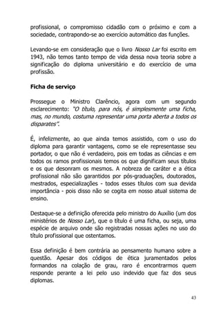 43
profissional, o compromisso cidadão com o próximo e com a
sociedade, contrapondo-se ao exercício automático das funções.
Levando-se em consideração que o livro Nosso Lar foi escrito em
1943, não temos tanto tempo de vida dessa nova teoria sobre a
significação do diploma universitário e do exercício de uma
profissão.
Ficha de serviço
Prossegue o Ministro Clarêncio, agora com um segundo
esclarecimento: “O título, para nós, é simplesmente uma ficha,
mas, no mundo, costuma representar uma porta aberta a todos os
disparates”.
É, infelizmente, ao que ainda temos assistido, com o uso do
diploma para garantir vantagens, como se ele representasse seu
portador, o que não é verdadeiro, pois em todas as ciências e em
todos os ramos profissionais temos os que dignificam seus títulos
e os que desonram os mesmos. A nobreza de caráter e a ética
profissional não são garantidos por pós-graduações, doutorados,
mestrados, especializações - todos esses títulos com sua devida
importância - pois disso não se cogita em nosso atual sistema de
ensino.
Destaque-se a definição oferecida pelo ministro do Auxílio (um dos
ministérios de Nosso Lar), que o título é uma ficha, ou seja, uma
espécie de arquivo onde são registradas nossas ações no uso do
título profissional que ostentamos.
Essa definição é bem contrária ao pensamento humano sobre a
questão. Apesar dos códigos de ética juramentados pelos
formandos na colação de grau, raro é encontrarmos quem
responde perante a lei pelo uso indevido que faz dos seus
diplomas.
 