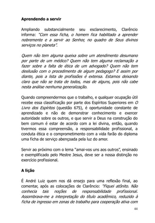 44
Aprendendo a servir
Ampliando substancialmente seu esclarecimento, Clarêncio
informa: “Com essa ficha, o homem fica habilitado a aprender
nobremente e a servir ao Senhor, no quadro de Seus divinos
serviços no planeta”.
Quem não tem alguma queixa sobre um atendimento desumano
por parte de um médico? Quem não tem alguma reclamação a
fazer sobre a falta de ética de um advogado? Quem não tem
desilusão com o procedimento de algum pedagogo? E assim por
diante, pois a lista de profissões é extensa. Estamos deixando
claro que não se trata de todos, mas de alguns, pois não cabe
nesta análise nenhuma generalização.
Quando compreendermos que o trabalho, e qualquer ocupação útil
recebe essa classificação por parte dos Espíritos Superiores em O
Livro dos Espíritos (questão 675), é oportunidade constante de
aprendizado e não de demonstrar conhecimento e exercer
autoridade sobre os outros, e que servir a Deus na construção do
bem comum é estar de acordo com a lei divina, então, quando
tivermos essa compreensão, a responsabilidade profissional, a
conduta ética e o comprometimento com a vida farão do diploma
uma ficha de serviço abençoada pela luz do amor.
Servir ao próximo com o lema “amai-vos uns aos outros”, ensinado
e exemplificado pelo Mestre Jesus, deve ser a nossa distinção no
exercício profissional.
A lição
É André Luiz quem nos dá ensejo para uma reflexão final, ao
comentar, após as colocações de Clarêncio: “Fiquei atônito. Não
conhecia tais noções de responsabilidade profissional.
Assombrava-me a interpretação do título acadêmico, reduzido à
ficha de ingresso em zonas de trabalho para cooperação ativa com
 