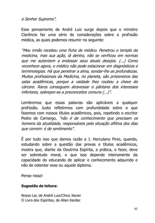 45
o Senhor Supremo”.
Esse pensamento de André Luiz surge depois que o ministro
Clarêncio faz uma série de considerações sobre a profissão
médica, as quais podemos resumir no seguinte:
“Meu irmão recebeu uma ficha de médico. Penetrou o templo da
medicina, mas sua ação, lá dentro, não se verificou em normas
que me autorizem a endossar seus atuais desejos. (...) Como
reconhece agora, o médico não pode estacionar em diagnósticos e
terminologias. Há que penetrar a alma, sondar-lhe as profundezas.
Muitos profissionais da Medicina, no planeta, são prisioneiros das
salas acadêmicas, porque a vaidade lhes roubou a chave do
cárcere. Raros conseguem atravessar o pântano dos interesses
inferiores, sobrepor-se a preconceitos comuns (...)”.
Lembremos que essas palavras são aplicáveis a qualquer
profissão. Justo refletirmos com profundidade sobre o que
fazemos com nossos títulos acadêmicos, pois, repetindo o escritor
Pedro de Camargo, “não é de conhecimento que precisam os
homens da atualidade, responsáveis pela situação aflitiva dos dias
que correm: é de sentimento”.
É por tudo isso que damos razão a J. Herculano Pires, quando,
estudando sobre a questão das provas e títulos acadêmicos,
mostra que, diante da Doutrina Espírita, a prática, o fazer, deve
ser sobretudo moral, e que isso depende inteiramente da
capacidade do educando de aplicar o conhecimento adquirido e
não de ostentar esse ou aquele diploma.
Pense nisso!
Sugestão de leitura:
Nosso Lar, de André Luiz/Chico Xavier
O Livro dos Espíritos, de Allan Kardec
 