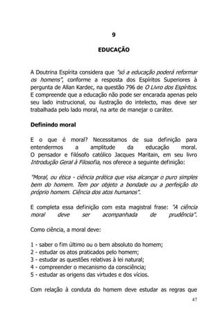 47
9
EDUCAÇÃO
A Doutrina Espírita considera que "só a educação poderá reformar
os homens", conforme a resposta dos Espíritos Superiores à
pergunta de Allan Kardec, na questão 796 de O Livro dos Espíritos.
E compreende que a educação não pode ser encarada apenas pelo
seu lado instrucional, ou ilustração do intelecto, mas deve ser
trabalhada pelo lado moral, na arte de manejar o caráter.
Definindo moral
E o que é moral? Necessitamos de sua definição para
entendermos a amplitude da educação moral.
O pensador e filósofo católico Jacques Maritain, em seu livro
Introdução Geral à Filosofia, nos oferece a seguinte definição:
"Moral, ou ética - ciência prática que visa alcançar o puro simples
bem do homem. Tem por objeto a bondade ou a perfeição do
próprio homem. Ciência dos atos humanos".
E completa essa definição com esta magistral frase: "A ciência
moral deve ser acompanhada de prudência".
Como ciência, a moral deve:
1 - saber o fim último ou o bem absoluto do homem;
2 - estudar os atos praticados pelo homem;
3 - estudar as questões relativas à lei natural;
4 - compreender o mecanismo da consciência;
5 - estudar as origens das virtudes e dos vícios.
Com relação à conduta do homem deve estudar as regras que
 