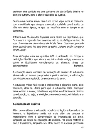 48
ordenam sua conduta no que concerne ao seu próprio bem e no
bem de outrem, para o pleno equilíbrio da justiça.
Sendo uma ciência, moral não é um termo vago, nem se confunde
com moralidade, que designa o conceito social do que é aceito ou
não em certa época, e que se modifica com o tempo e os
costumes.
Informa-nos O Livro dos Espíritos, obra básica do Espiritismo, que
"a moral é a regra de bem proceder, isto é, de distinguir o bem do
mal. Funda-se na observância da lei de Deus. O homem procede
bem quando tudo faz pelo bem de todos, porque então cumpre a
lei de Deus".
Essa definição está na questão 629 e antecede no tempo a
definição filosófica que demos no início deste artigo, mostrando
como o Espiritismo complementa as diversas áreas do
conhecimento humano.
A educação moral consiste na formação do caráter do educando
através de um ensino que prioriza a prática do bem, a valorização
das virtudes e a aquisição do sentimento do amor.
A educação moral não relega a inteligência a segundo plano, pelo
contrário, dela se utiliza para que o educando saiba distinguir
entre o bem e o mal, entretanto, equilibra os dois fatores básicos
da educação, ou seja, a inteligência e o sentimento, o intelecto e o
coração.
A educação do espírito
Além de considerar a educação moral como legítima formadora do
homem, o Espiritismo ainda vai mais além ao quebrar o
materialismo com a comprovação da imortalidade da alma,
lançando as bases da educação do espírito. Por esses motivos é
que o Espiritismo, lançando seu olhar sobre as escolas, preconiza
 