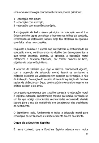 49
uma nova metodologia educacional em três pontos principais:
1 - educação com amor;
2 - educação com exemplo;
3 - educação com experiência própria.
A conjugação de todos esses princípios na educação moral é o
único caminho capaz de colocar o homem nos trilhos da bondade,
reformando as instituições sociais, hoje tão atreladas ao egoísmo
que deita raízes nos corações.
Enquanto a família e a escola não entenderem a profundidade da
educação moral, continuaremos no desfile dos desregramentos a
que temos assistido, quando, se aplicada, a educação moral
estabelece a desejada felicidade, por formar homens de bem,
objetivo do próprio Espiritismo.
A reforma da filosofia que rege o sistema educacional vigente,
com a absorção da educação moral, levará os currículos e
métodos escolares ao verdadeiro fim superior da formação, e não
da instrução. Formação do caráter através da aquisição de hábitos
sadios de vivência com Deus, com o próximo e consigo mesmo, na
prática do bem e do amor.
Uma escola que executa seu trabalho baseada na educação moral
é legítima extensão, complemento mesmo da família, tornando-se
um lar que abriga consciências reencarnadas reclamando diretriz
segura para o uso da inteligência e o desabrochar das qualidades
do sentimento.
O Espiritismo, pois, fundamenta e indica a educação moral para
renovação do ser humano e estabelecimento da era do espírito.
O que diz a Doutrina Espírita
É nesse contexto que a Doutrina Espírita adentra com muita
 