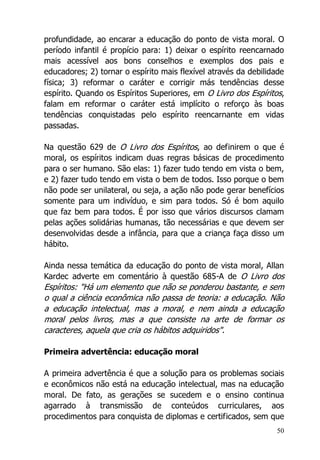 50
profundidade, ao encarar a educação do ponto de vista moral. O
período infantil é propício para: 1) deixar o espírito reencarnado
mais acessível aos bons conselhos e exemplos dos pais e
educadores; 2) tornar o espírito mais flexível através da debilidade
física; 3) reformar o caráter e corrigir más tendências desse
espírito. Quando os Espíritos Superiores, em O Livro dos Espíritos,
falam em reformar o caráter está implícito o reforço às boas
tendências conquistadas pelo espírito reencarnante em vidas
passadas.
Na questão 629 de O Livro dos Espíritos, ao definirem o que é
moral, os espíritos indicam duas regras básicas de procedimento
para o ser humano. São elas: 1) fazer tudo tendo em vista o bem,
e 2) fazer tudo tendo em vista o bem de todos. Isso porque o bem
não pode ser unilateral, ou seja, a ação não pode gerar benefícios
somente para um indivíduo, e sim para todos. Só é bom aquilo
que faz bem para todos. É por isso que vários discursos clamam
pelas ações solidárias humanas, tão necessárias e que devem ser
desenvolvidas desde a infância, para que a criança faça disso um
hábito.
Ainda nessa temática da educação do ponto de vista moral, Allan
Kardec adverte em comentário à questão 685-A de O Livro dos
Espíritos: "Há um elemento que não se ponderou bastante, e sem
o qual a ciência econômica não passa de teoria: a educação. Não
a educação intelectual, mas a moral, e nem ainda a educação
moral pelos livros, mas a que consiste na arte de formar os
caracteres, aquela que cria os hábitos adquiridos".
Primeira advertência: educação moral
A primeira advertência é que a solução para os problemas sociais
e econômicos não está na educação intelectual, mas na educação
moral. De fato, as gerações se sucedem e o ensino continua
agarrado à transmissão de conteúdos curriculares, aos
procedimentos para conquista de diplomas e certificados, sem que
 