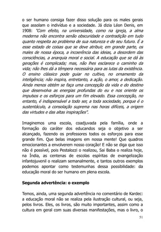 51
o ser humano consiga fazer disso solução para os males gerais
que assolam o indivíduo e a sociedade. Já dizia Léon Denis, em
1908: "Com efeito, na universidade, como na igreja, a alma
moderna não encontra senão obscuridade e contradição em tudo
quanto respeita ao problema de sua natureza e de seu futuro. É a
esse estado de coisas que se deve atribuir, em grande parte, os
males de nossa época, a incoerência das ideias, a desordem das
consciências, a anarquia moral e social. A educação que se dá às
gerações é complicada; mas, não lhes esclarece o caminho da
vida; não lhes dá a têmpera necessária para as lutas da existência.
O ensino clássico pode guiar no cultivo, no ornamento da
inteligência; não inspira, entretanto, a ação, o amor, a dedicação.
Ainda menos obtém se faça uma concepção da vida e do destino
que desenvolva as energias profundas do eu e nos oriente os
impulsos e os esforços para um fim elevado. Essa concepção, no
entanto, é indispensável a todo ser, a toda sociedade, porque é o
sustentáculo, a consolação suprema nas horas difíceis, a origem
das virtudes e das altas inspirações".
Imaginemos uma escola, coadjuvada pela família, onde a
formação do caráter dos educandos seja o objetivo a ser
alcançado, fazendo os professores todos os esforços para esse
grande fim. Que belas imagens em nossa mente! Que quadros
emocionantes a envolverem nosso coração! E não se diga que isso
não é possível, pois Pestalozzi o realizou, Sai Baba o realiza hoje,
na Índia, as centenas de escolas espíritas de evangelização
infantojuvenil o realizam semanalmente, e tantos outros exemplos
podemos apontar como testemunhas dessa possibilidade: da
educação moral do ser humano em plena escola.
Segunda advertência: o exemplo
Temos, ainda, uma segunda advertência no comentário de Kardec:
a educação moral não se realiza pela ilustração cultural, ou seja,
pelos livros. Eles, os livros, são muito importantes, assim como a
cultura em geral com suas diversas manifestações, mas o livro, o
 