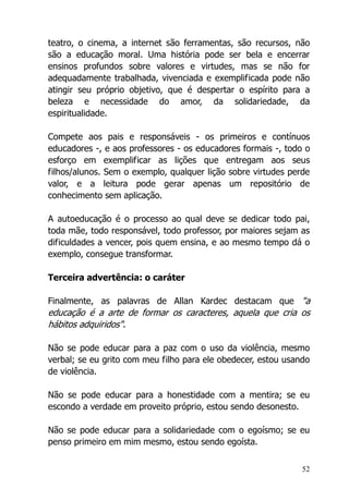 52
teatro, o cinema, a internet são ferramentas, são recursos, não
são a educação moral. Uma história pode ser bela e encerrar
ensinos profundos sobre valores e virtudes, mas se não for
adequadamente trabalhada, vivenciada e exemplificada pode não
atingir seu próprio objetivo, que é despertar o espírito para a
beleza e necessidade do amor, da solidariedade, da
espiritualidade.
Compete aos pais e responsáveis - os primeiros e contínuos
educadores -, e aos professores - os educadores formais -, todo o
esforço em exemplificar as lições que entregam aos seus
filhos/alunos. Sem o exemplo, qualquer lição sobre virtudes perde
valor, e a leitura pode gerar apenas um repositório de
conhecimento sem aplicação.
A autoeducação é o processo ao qual deve se dedicar todo pai,
toda mãe, todo responsável, todo professor, por maiores sejam as
dificuldades a vencer, pois quem ensina, e ao mesmo tempo dá o
exemplo, consegue transformar.
Terceira advertência: o caráter
Finalmente, as palavras de Allan Kardec destacam que "a
educação é a arte de formar os caracteres, aquela que cria os
hábitos adquiridos".
Não se pode educar para a paz com o uso da violência, mesmo
verbal; se eu grito com meu filho para ele obedecer, estou usando
de violência.
Não se pode educar para a honestidade com a mentira; se eu
escondo a verdade em proveito próprio, estou sendo desonesto.
Não se pode educar para a solidariedade com o egoísmo; se eu
penso primeiro em mim mesmo, estou sendo egoísta.
 