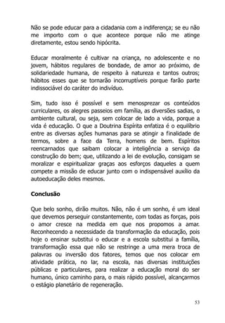 53
Não se pode educar para a cidadania com a indiferença; se eu não
me importo com o que acontece porque não me atinge
diretamente, estou sendo hipócrita.
Educar moralmente é cultivar na criança, no adolescente e no
jovem, hábitos regulares de bondade, de amor ao próximo, de
solidariedade humana, de respeito à natureza e tantos outros;
hábitos esses que se tornarão incorruptíveis porque farão parte
indissociável do caráter do indivíduo.
Sim, tudo isso é possível e sem menosprezar os conteúdos
curriculares, os alegres passeios em família, as diversões sadias, o
ambiente cultural, ou seja, sem colocar de lado a vida, porque a
vida é educação. O que a Doutrina Espírita enfatiza é o equilíbrio
entre as diversas ações humanas para se atingir a finalidade de
termos, sobre a face da Terra, homens de bem. Espíritos
reencarnados que saibam colocar a inteligência a serviço da
construção do bem; que, utilizando a lei de evolução, consigam se
moralizar e espiritualizar graças aos esforços daqueles a quem
compete a missão de educar junto com o indispensável auxílio da
autoeducação deles mesmos.
Conclusão
Que belo sonho, dirão muitos. Não, não é um sonho, é um ideal
que devemos perseguir constantemente, com todas as forças, pois
o amor cresce na medida em que nos propomos a amar.
Reconhecendo a necessidade da transformação da educação, pois
hoje o ensinar substitui o educar e a escola substitui a família,
transformação essa que não se restringe a uma mera troca de
palavras ou inversão dos fatores, temos que nos colocar em
atividade prática, no lar, na escola, nas diversas instituições
públicas e particulares, para realizar a educação moral do ser
humano, único caminho para, o mais rápido possível, alcançarmos
o estágio planetário de regeneração.
 