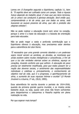 54
Lemos em O Evangelho segundo o Espiritismo, capítulo 11, item
8: "O espírito deve ser cultivado como um campo. Toda a riqueza
futura depende do trabalho atual. E mais que aos bens terrenos,
ele (o amor) vos conduzirá à gloriosa elevação. Será então que,
compreendendo a lei de amor, que une todos os seres, nela
buscareis os suaves prazeres da alma, que são o prelúdio das
alegrias celestes".
Não se pode realizar a educação moral sem amor no coração,
porque o amor é a base da educação e a bússola de orientação
para todo educador.
Não se pode negar a vasta e profunda contribuição que o
Espiritismo oferece à educação, mas precisamos estar atentos
para a advertência de Léon Denis:
"É necessário que uma grande corrente idealista e um poderoso
sopro moral varram as sombras, as dúvidas, as incertezas que
ainda existem sobre muitas inteligências e consciências, a fim de
que a luz das verdades eternas aclare os cérebros, aqueça os
corações, levando conforto aos que sofrem. A educação do povo
precisa ser totalmente modificada, para que todos possam ter a
noção dos deveres sociais, o sentimento das responsabilidades
individuais e coletivas e, principalmente, o conhecimento do
objetivo real da vida, que é o progresso, o aperfeiçoamento da
alma, o aumento de suas riquezas íntimas e ocultas" (O Mundo
Invisível e a Guerra, 1ª ed., CELD, 1995).
Essa advertência foi escrita durante o período de 1914-1918,
quando da primeira grande guerra mundial, e se mostra ainda
bastante atual, ou seja, quase cem anos não foram suficientes
para despertarmos e colocarmos a filosofia espírita em plena
realização na vida.
Por que esperar mais tempo?
 