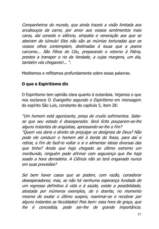 57
Companheiros do mundo, que ainda trazeis a visão limitada aos
arcabouços da carne, por amor aos vossos sentimentos mais
caros, dai consolo e silêncio, simpatia e veneração aos que se
abeiram do túmulo! Eles não são as múmias torturadas que os
vossos olhos contemplam, destinadas à lousa que a poeira
carcome... São filhos do Céu, preparando o retorno à Pátria,
prestes a transpor o rio da Verdade, a cujas margens, um dia,
também vós chegareis!... “.
Meditemos e reflitamos profundamente sobre essas palavras.
O que o Espiritismo diz
O Espiritismo tem opinião clara quanto à eutanásia. Vejamos o que
nos esclarece O Evangelho segundo o Espiritismo em mensagem
do espírito São Luís, constante do capítulo 5, item 28:
“Um homem está agonizante, presa de cruéis sofrimentos. Sabe-
se que seu estado é desesperador. Será lícito pouparem-se-lhe
alguns instantes de angústias, apressando-se-lhe o fim?
"Quem vos daria o direito de prejulgar os desígnios de Deus? Não
pode ele conduzir o homem até à borda do fosso, para daí o
retirar, a fim de fazê-lo voltar a si e alimentar ideias diversas das
que tinha? Ainda que haja chegado ao último extremo um
moribundo, ninguém pode afirmar com segurança que lhe haja
soado a hora derradeira. A Ciência não se terá enganado nunca
em suas previsões?
Sei bem haver casos que se podem, com razão, considerar
desesperadores; mas, se não há nenhuma esperança fundada de
um regresso definitivo à vida e à saúde, existe a possibilidade,
atestada por inúmeros exemplos, de o doente, no momento
mesmo de exalar o último suspiro, reanimar-se e recobrar por
alguns instantes as faculdades! Pois bem: essa hora de graça, que
lhe é concedida, pode ser-lhe de grande importância.
 