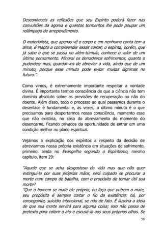 58
Desconheceis as reflexões que seu Espírito poderá fazer nas
convulsões da agonia e quantos tormentos lhe pode poupar um
relâmpago de arrependimento.
O materialista, que apenas vê o corpo e em nenhuma conta tem a
alma, é inapto a compreender essas coisas; o espírita, porém, que
já sabe o que se passa no além-túmulo, conhece o valor de um
último pensamento. Minorai os derradeiros sofrimentos, quanto o
puderdes; mas, guardai-vos de abreviar a vida, ainda que de um
minuto, porque esse minuto pode evitar muitas lágrimas no
futuro.".
Como vimos, é extremamente importante respeitar a vontade
divina. É importante termos consciência de que a ciência não tem
domínio absoluto sobre as previsões de recuperação ou não do
doente. Além disso, todo o processo ao qual passamos durante o
desenlace é fundamental e, às vezes, o último minuto é o que
precisamos para despertarmos nossa consciência, momento esse
que não existiria, no caso do abreviamento do momento do
desencarne, ficando privados da oportunidade de entrar em uma
condição melhor no plano espiritual.
Vejamos a explicação dos espíritos a respeito da decisão de
abreviarmos nossa própria existência em situações de sofrimento,
primeiro, ainda no Evangelho segundo o Espiritismo, mesmo
capítulo, item 29:
“Aquele que se acha desgostoso da vida mas que não quer
extingui-la por suas próprias mãos, será culpado se procurar a
morte num campo de batalha, com o propósito de tornar útil sua
morte?
"Que o homem se mate ele próprio, ou faça que outrem o mate,
seu propósito é sempre cortar o fio da existência: há, por
conseguinte, suicídio intencional, se não de fato. É ilusória a ideia
de que sua morte servirá para alguma coisa; isso não passa de
pretexto para colorir o ato e escusá-lo aos seus próprios olhos. Se
 