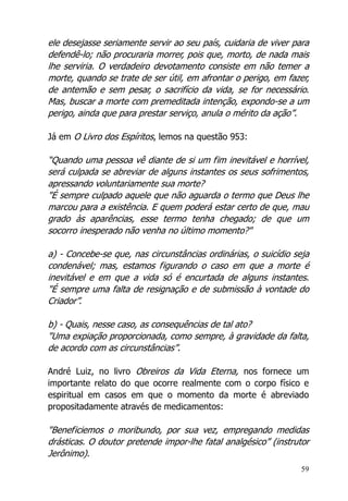 59
ele desejasse seriamente servir ao seu país, cuidaria de viver para
defendê-lo; não procuraria morrer, pois que, morto, de nada mais
lhe serviria. O verdadeiro devotamento consiste em não temer a
morte, quando se trate de ser útil, em afrontar o perigo, em fazer,
de antemão e sem pesar, o sacrifício da vida, se for necessário.
Mas, buscar a morte com premeditada intenção, expondo-se a um
perigo, ainda que para prestar serviço, anula o mérito da ação”.
Já em O Livro dos Espíritos, lemos na questão 953:
“Quando uma pessoa vê diante de si um fim inevitável e horrível,
será culpada se abreviar de alguns instantes os seus sofrimentos,
apressando voluntariamente sua morte?
"É sempre culpado aquele que não aguarda o termo que Deus lhe
marcou para a existência. E quem poderá estar certo de que, mau
grado às aparências, esse termo tenha chegado; de que um
socorro inesperado não venha no último momento?"
a) - Concebe-se que, nas circunstâncias ordinárias, o suicídio seja
condenável; mas, estamos figurando o caso em que a morte é
inevitável e em que a vida só é encurtada de alguns instantes.
"É sempre uma falta de resignação e de submissão à vontade do
Criador”.
b) - Quais, nesse caso, as consequências de tal ato?
"Uma expiação proporcionada, como sempre, à gravidade da falta,
de acordo com as circunstâncias”.
André Luiz, no livro Obreiros da Vida Eterna, nos fornece um
importante relato do que ocorre realmente com o corpo físico e
espiritual em casos em que o momento da morte é abreviado
propositadamente através de medicamentos:
"Beneficiemos o moribundo, por sua vez, empregando medidas
drásticas. O doutor pretende impor-lhe fatal analgésico” (instrutor
Jerônimo).
 