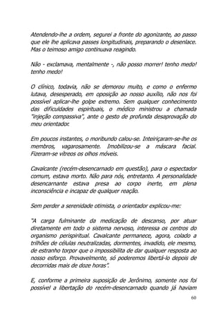 60
Atendendo-lhe a ordem, segurei a fronte do agonizante, ao passo
que ele lhe aplicava passes longitudinais, preparando o desenlace.
Mas o teimoso amigo continuava reagindo.
Não - exclamava, mentalmente -, não posso morrer! tenho medo!
tenho medo!
O clínico, todavia, não se demorou muito, e como o enfermo
lutava, desesperado, em oposição ao nosso auxílio, não nos foi
possível aplicar-lhe golpe extremo. Sem qualquer conhecimento
das dificuldades espirituais, o médico ministrou a chamada
"injeção compassiva", ante o gesto de profunda desaprovação do
meu orientador.
Em poucos instantes, o moribundo calou-se. Inteiriçaram-se-lhe os
membros, vagarosamente. Imobilizou-se a máscara facial.
Fizeram-se vítreos os olhos móveis.
Cavalcante (recém-desencarnado em questão), para o espectador
comum, estava morto. Não para nós, entretanto. A personalidade
desencarnante estava presa ao corpo inerte, em plena
inconsciência e incapaz de qualquer reação.
Sem perder a serenidade otimista, o orientador explicou-me:
“A carga fulminante da medicação de descanso, por atuar
diretamente em todo o sistema nervoso, interessa os centros do
organismo perispiritual. Cavalcante permanece, agora, colado a
trilhões de células neutralizadas, dormentes, invadido, ele mesmo,
de estranho torpor que o impossibilita de dar qualquer resposta ao
nosso esforço. Provavelmente, só poderemos libertá-lo depois de
decorridas mais de doze horas”.
E, conforme a primeira suposição de Jerônimo, somente nos foi
possível a libertação do recém-desencarnado quando já haviam
 