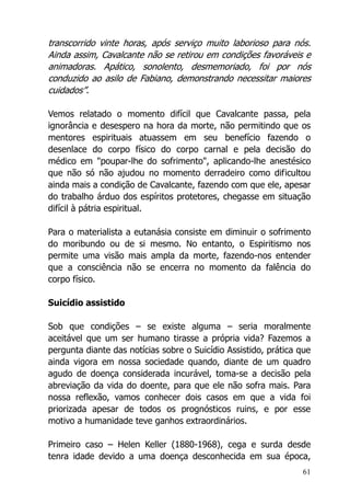 61
transcorrido vinte horas, após serviço muito laborioso para nós.
Ainda assim, Cavalcante não se retirou em condições favoráveis e
animadoras. Apático, sonolento, desmemoriado, foi por nós
conduzido ao asilo de Fabiano, demonstrando necessitar maiores
cuidados”.
Vemos relatado o momento difícil que Cavalcante passa, pela
ignorância e desespero na hora da morte, não permitindo que os
mentores espirituais atuassem em seu benefício fazendo o
desenlace do corpo físico do corpo carnal e pela decisão do
médico em "poupar-lhe do sofrimento", aplicando-lhe anestésico
que não só não ajudou no momento derradeiro como dificultou
ainda mais a condição de Cavalcante, fazendo com que ele, apesar
do trabalho árduo dos espíritos protetores, chegasse em situação
difícil à pátria espiritual.
Para o materialista a eutanásia consiste em diminuir o sofrimento
do moribundo ou de si mesmo. No entanto, o Espiritismo nos
permite uma visão mais ampla da morte, fazendo-nos entender
que a consciência não se encerra no momento da falência do
corpo físico.
Suicídio assistido
Sob que condições – se existe alguma – seria moralmente
aceitável que um ser humano tirasse a própria vida? Fazemos a
pergunta diante das notícias sobre o Suicídio Assistido, prática que
ainda vigora em nossa sociedade quando, diante de um quadro
agudo de doença considerada incurável, toma-se a decisão pela
abreviação da vida do doente, para que ele não sofra mais. Para
nossa reflexão, vamos conhecer dois casos em que a vida foi
priorizada apesar de todos os prognósticos ruins, e por esse
motivo a humanidade teve ganhos extraordinários.
Primeiro caso – Helen Keller (1880-1968), cega e surda desde
tenra idade devido a uma doença desconhecida em sua época,
 