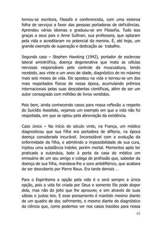 62
tornou-se escritora, filosofa e conferencista, com uma extensa
folha de serviços a favor das pessoas portadoras de deficiências.
Aprendeu vários idiomas e graduou-se em Filosofia. Tudo isso
graças a seus pais e Anne Sullivan, sua professora, que optaram
pela vida e acreditaram no potencial da menina. É, até hoje, um
grande exemplo de superação e dedicação ao trabalho.
Segundo caso – Stephen Hawking (1942), portador de esclerose
lateral amiotrófica, doença degenerativa que mata as células
nervosas responsáveis pelo controle da musculatura, tendo
recebido, aos vinte e um anos de idade, diagnóstico de no máximo
mais seis meses de vida. Ele apostou na vida e tornou-se um dos
mais respeitados físicos de nossa época, acumulando prêmios
internacionais pelas suas descobertas científicas, além de ser um
autor consagrado com milhões de livros vendidos.
Pois bem, ainda conhecendo casos para nossa reflexão a respeito
do Suicídio Assistido, vejamos um exemplo em que a vida não foi
respeitada, em que se optou pela abreviação da existência.
Caso único – No início do século vinte, na França, um médico
diagnosticou que sua filha era portadora de difteria, na época
doença considerada incurável. Inconsolável com a evolução da
enfermidade da filha, e admitindo a impossibilidade de sua cura,
injetou uma substância indolor, porém mortal. Momentos após ter
praticado a eutanásia, bate à porta da casa do médico um
emissário de um seu amigo e colega de profissão que, sabedor da
doença de sua filha, mandava-lhe o soro antidiftérico, que acabara
de ser descoberto por Pierre Roux. Era tarde demais …
Para o Espiritismo a opção pela vida é e será sempre a única
opção, pois a vida foi criada por Deus e somente Ele pode dispor
dela, mas não do jeito que lhe aprouver, e sim através de suas
sábias e justas leis. E esse pensamento é mantido mesmo diante
de um quadro de dor, sofrimento, e mesmo diante do diagnóstico
da ciência que, como podemos ver nos casos trazidos para nossa
 