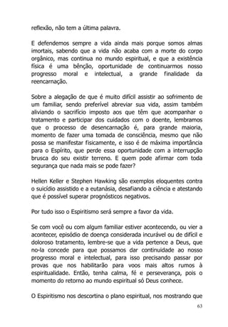63
reflexão, não tem a última palavra.
E defendemos sempre a vida ainda mais porque somos almas
imortais, sabendo que a vida não acaba com a morte do corpo
orgânico, mas continua no mundo espiritual, e que a existência
física é uma bênção, oportunidade de continuarmos nosso
progresso moral e intelectual, a grande finalidade da
reencarnação.
Sobre a alegação de que é muito difícil assistir ao sofrimento de
um familiar, sendo preferível abreviar sua vida, assim também
aliviando o sacrifício imposto aos que têm que acompanhar o
tratamento e participar dos cuidados com o doente, lembramos
que o processo de desencarnação é, para grande maioria,
momento de fazer uma tomada de consciência, mesmo que não
possa se manifestar fisicamente, e isso é de máxima importância
para o Espírito, que perde essa oportunidade com a interrupção
brusca do seu existir terreno. E quem pode afirmar com toda
segurança que nada mais se pode fazer?
Hellen Keller e Stephen Hawking são exemplos eloquentes contra
o suicídio assistido e a eutanásia, desafiando a ciência e atestando
que é possível superar prognósticos negativos.
Por tudo isso o Espiritismo será sempre a favor da vida.
Se com você ou com algum familiar estiver acontecendo, ou vier a
acontecer, episódio de doença considerada incurável ou de difícil e
doloroso tratamento, lembre-se que a vida pertence a Deus, que
no-la concede para que possamos dar continuidade ao nosso
progresso moral e intelectual, para isso precisando passar por
provas que nos habilitarão para voos mais altos rumos à
espiritualidade. Então, tenha calma, fé e perseverança, pois o
momento do retorno ao mundo espiritual só Deus conhece.
O Espiritismo nos descortina o plano espiritual, nos mostrando que
 