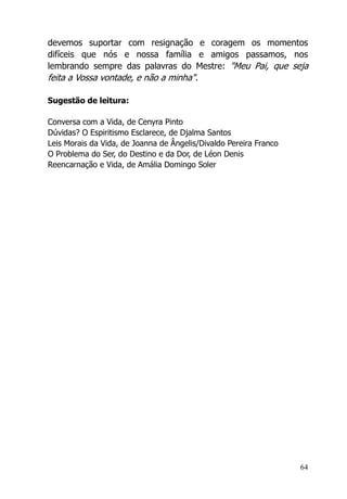 64
devemos suportar com resignação e coragem os momentos
difíceis que nós e nossa família e amigos passamos, nos
lembrando sempre das palavras do Mestre: "Meu Pai, que seja
feita a Vossa vontade, e não a minha".
Sugestão de leitura:
Conversa com a Vida, de Cenyra Pinto
Dúvidas? O Espiritismo Esclarece, de Djalma Santos
Leis Morais da Vida, de Joanna de Ângelis/Divaldo Pereira Franco
O Problema do Ser, do Destino e da Dor, de Léon Denis
Reencarnação e Vida, de Amália Domingo Soler
 