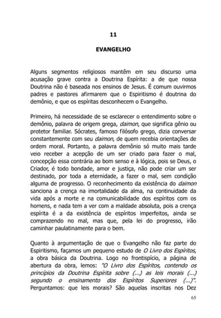 65
11
EVANGELHO
Alguns segmentos religiosos mantêm em seu discurso uma
acusação grave contra a Doutrina Espírita: a de que nossa
Doutrina não é baseada nos ensinos de Jesus. É comum ouvirmos
padres e pastores afirmarem que o Espiritismo é doutrina do
demônio, e que os espíritas desconhecem o Evangelho.
Primeiro, há necessidade de se esclarecer o entendimento sobre o
demônio, palavra de origem grega, daimon, que significa gênio ou
protetor familiar. Sócrates, famoso filósofo grego, dizia conversar
constantemente com seu daimon, de quem recebia orientações de
ordem moral. Portanto, a palavra demônio só muito mais tarde
veio receber a acepção de um ser criado para fazer o mal,
concepção essa contrária ao bom senso e à lógica, pois se Deus, o
Criador, é todo bondade, amor e justiça, não pode criar um ser
destinado, por toda a eternidade, a fazer o mal, sem condição
alguma de progresso. O reconhecimento da existência do daimon
sanciona a crença na imortalidade da alma, na continuidade da
vida após a morte e na comunicabilidade dos espíritos com os
homens, e nada tem a ver com a maldade absoluta, pois a crença
espírita é a da existência de espíritos imperfeitos, ainda se
comprazendo no mal, mas que, pela lei do progresso, irão
caminhar paulatinamente para o bem.
Quanto à argumentação de que o Evangelho não faz parte do
Espiritismo, façamos um pequeno estudo de O Livro dos Espíritos,
a obra básica da Doutrina. Logo no frontispício, a página de
abertura da obra, lemos: "O Livro dos Espíritos, contendo os
princípios da Doutrina Espírita sobre (...) as leis morais (...)
segundo o ensinamento dos Espíritos Superiores (...)".
Perguntamos: que leis morais? São aquelas inscritas nos Dez
 