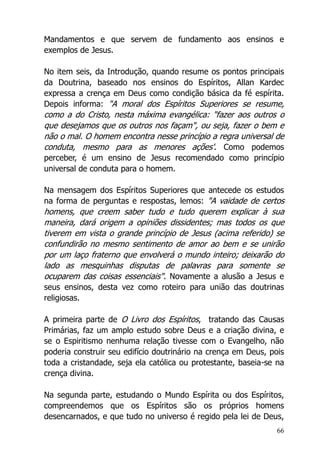66
Mandamentos e que servem de fundamento aos ensinos e
exemplos de Jesus.
No item seis, da Introdução, quando resume os pontos principais
da Doutrina, baseado nos ensinos do Espíritos, Allan Kardec
expressa a crença em Deus como condição básica da fé espírita.
Depois informa: "A moral dos Espíritos Superiores se resume,
como a do Cristo, nesta máxima evangélica: "fazer aos outros o
que desejamos que os outros nos façam", ou seja, fazer o bem e
não o mal. O homem encontra nesse princípio a regra universal de
conduta, mesmo para as menores ações'. Como podemos
perceber, é um ensino de Jesus recomendado como princípio
universal de conduta para o homem.
Na mensagem dos Espíritos Superiores que antecede os estudos
na forma de perguntas e respostas, lemos: "A vaidade de certos
homens, que creem saber tudo e tudo querem explicar à sua
maneira, dará origem a opiniões dissidentes; mas todos os que
tiverem em vista o grande princípio de Jesus (acima referido) se
confundirão no mesmo sentimento de amor ao bem e se unirão
por um laço fraterno que envolverá o mundo inteiro; deixarão do
lado as mesquinhas disputas de palavras para somente se
ocuparem das coisas essenciais". Novamente a alusão a Jesus e
seus ensinos, desta vez como roteiro para união das doutrinas
religiosas.
A primeira parte de O Livro dos Espíritos, tratando das Causas
Primárias, faz um amplo estudo sobre Deus e a criação divina, e
se o Espiritismo nenhuma relação tivesse com o Evangelho, não
poderia construir seu edifício doutrinário na crença em Deus, pois
toda a cristandade, seja ela católica ou protestante, baseia-se na
crença divina.
Na segunda parte, estudando o Mundo Espírita ou dos Espíritos,
compreendemos que os Espíritos são os próprios homens
desencarnados, e que tudo no universo é regido pela lei de Deus,
 