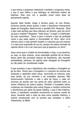 67
e que temos o progresso intelectual e também o progresso moral,
e que é este último o que distingue as diferentes ordens de
Espíritos. Mais uma vez a questão moral como base do
pensamento espírita.
Quando Allan Kardec chega à terceira parte, As Leis Morais,
nenhuma dúvida temos quanto a estar o Espiritismo intimamente
ligado ao Evangelho. Basta lermos a questão 625: Pergunta: "Qual
o tipo mais perfeito que Deus ofereceu ao homem, para lhe servir
de guia e modelo?" Resposta: "Vede Jesus." A seguir o Codificador
faz este comentário: "Jesus é para o homem o tipo de perfeição
moral a que pode aspirar a Humanidade na Terra. Deus no-lo
oferece como o mais perfeito modelo e a doutrina que ele ensinou
é a mais pura expressão de sua lei, porque ele estava animado do
espírito divino e foi o ser mais puro que já apareceu na Terra".
Jesus como guia e modelo da Humanidade e mais, a sua doutrina,
ou seja, os seus ensinos, como expressão perfeita da lei divina,
fazem parte dos princípios básicos do Espiritismo, não havendo
possibilidade, portanto, do espírita estar desligado do Evangelho
ou não poder ser considerado cristão.
O que acontece é que o Espiritismo não considera o Evangelho ao
pé da letra. Temos que o Evangelho é o conjunto de escritos dos
discípulos e apóstolos sobre Jesus, recorrendo os mesmos, para
essa tarefa, da sua memória e de anotações diversas. Não
transcreveram fielmente a vida e obra de Jesus, e cada um
escreveu de acordo com seu ponto de vista, sofrendo maior ou
menor influência da cultura judaica. Também o Evangelho sofreu
mudanças nas traduções para outras línguas e recebeu acréscimos
e decréscimos por parte da Igreja Católica, o que é fato histórico.
Assim, o Espiritismo considera unicamente os ensinos morais de
Jesus, tomando todo o resto da obra como subsídio histórico, o
mesmo acontecendo com os escritos que compõem o Velho
Testamento, ou Bíblia.
 