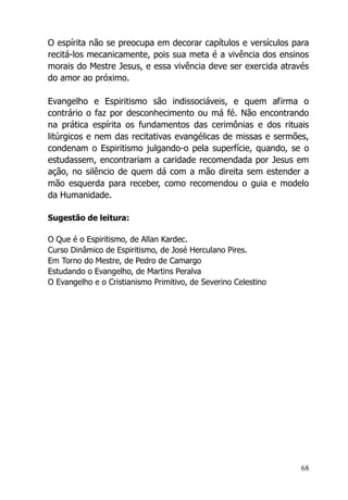 68
O espírita não se preocupa em decorar capítulos e versículos para
recitá-los mecanicamente, pois sua meta é a vivência dos ensinos
morais do Mestre Jesus, e essa vivência deve ser exercida através
do amor ao próximo.
Evangelho e Espiritismo são indissociáveis, e quem afirma o
contrário o faz por desconhecimento ou má fé. Não encontrando
na prática espírita os fundamentos das cerimônias e dos rituais
litúrgicos e nem das recitativas evangélicas de missas e sermões,
condenam o Espiritismo julgando-o pela superfície, quando, se o
estudassem, encontrariam a caridade recomendada por Jesus em
ação, no silêncio de quem dá com a mão direita sem estender a
mão esquerda para receber, como recomendou o guia e modelo
da Humanidade.
Sugestão de leitura:
O Que é o Espiritismo, de Allan Kardec.
Curso Dinâmico de Espiritismo, de José Herculano Pires.
Em Torno do Mestre, de Pedro de Camargo
Estudando o Evangelho, de Martins Peralva
O Evangelho e o Cristianismo Primitivo, de Severino Celestino
 