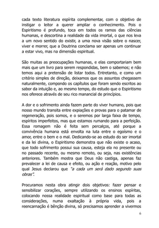 6
cada texto literatura espírita complementar, com o objetivo de
instigar o leitor a querer ampliar o conhecimento. Pois o
Espiritismo é profundo, toca em todos os ramos das ciências
humanas, e descortina a realidade da vida imortal, o que nos leva
a um novo sentido do existir, a uma nova visão sobre o nascer,
viver e morrer, que a Doutrina conclama ser apenas um continuar
a estar vivo, mas na dimensão espiritual.
São muitas as preocupações humanas, e elas comportariam bem
mais que um livro para serem respondidas, bem o sabemos; e não
temos aqui a pretensão de listar todos. Entretanto, e como um
critério simples de direção, deixamos que os assuntos chegassem
naturalmente, compondo os capítulos que foram sendo escritos ao
sabor da intuição e, ao mesmo tempo, do estudo que o Espiritismo
nos oferece através de seu rico manancial de princípios.
A dor e o sofrimento ainda fazem parte do viver humano, pois que
nosso mundo transita entre expiações e provas para o patamar de
regeneração, pois somos, e o seremos por larga faixa de tempo,
espíritos imperfeitos, mas que estamos rumando para a perfeição.
Essa romagem não é feita sem percalços, até porque a
convivência humana está envolta na luta entre o egoísmo e o
amor, entre o bem e o mal. Dedicando-se ao estudo do ser imortal
e da lei divina, o Espiritismo demonstra que não existe o acaso,
que todo sofrimento possui sua causa, esteja ela no presente ou
no passado recente, ou mesmo remoto, ou seja, nas existências
anteriores. Também mostra que Deus não castiga, apenas faz
prevalecer a lei de causa e efeito, ou ação e reação, motivo pelo
qual Jesus declarou que “a cada um será dado segundo suas
obras”.
Procuramos nesta obra atingir dois objetivos: fazer pensar e
sensibilizar corações, sempre utilizando os ensinos espíritas,
colocando nossa realidade espiritual como base para todas as
considerações, numa exaltação à própria vida, pois a
reencarnação é bênção divina, só precisamos aprender a vivermos
 