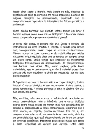 70
Nosso olhar sobre o mundo, mais alegre ou não, depende da
existência do gene do otimismo em nosso organismo. É a tese das
origens biológicas da personalidade, explicando que os
comportamentos dependem da interação entre fatores genéticos e
ambientais.
Pobre miopia humana! Até quando vamos teimar em olhar o
homem apenas como uma massa biológica? E tentando reduzir
nossa complexidade psíquica a neurônios e genes?
O corpo não pensa, o cérebro não cria. Corpo e cérebro são
instrumentos da alma imortal, o Espírito. É sabido pela ciência
que, biologicamente, nosso corpo se renova constantemente.
Células morrem a todo momento e são substituídas por células
nascentes, o que equivale dizer que de tempos em tempos temos
um outro corpo. Então temos que encontrar os mecanismos
biológicos transmissores da personalidade, do comportamento,
dos hábitos, dos vícios. Mas, como explicar, pela teoria
materialista, que o pensamento, que não é material, possa ficar
armazenado num neurônio, e ainda ser repassado por ele para
outro neurônio?
O Espiritismo é claro: o homem não é o corpo biológico, é alma
imortal. O corpo biológico é seu instrumento. A alma pensa, o
corpo retransmite. A mente pertence à alma, o cérebro não cria,
não sonha, não pensa.
Nós, espíritas, não descartamos a influência do ambiente em
nossa personalidade, nem a influência que o corpo biológico
exerce sobre nosso estado de humor, mas não concordamos em
resumir a personalidade a esses componentes, lembrando que a
alma imortal, ou espírito, quando reencarna, traz em si, nos
complexos mecanismos do subconsciente e consciente, atributos
ou potencialidades que está desenvolvendo ao longo do tempo,
em diversas existências, traduzidos pelas ideias inatas que possui
e pelas tendências de caráter que carrega. Entre essas
 