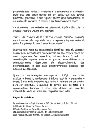71
potencialidades temos a inteligência, o sentimento e a vontade.
Dizer que elas estão dentro de um gene, que são apenas
processos genéticos, e que “ligam” apenas pelo acionamento de
um ambiente favorável, é reduzir o ser humano a bem pouco.
Consideremos, para reflexão, as palavras do Espírito São Luís, na
questão 1019 de O Livro dos Espíritos:
“Todos vós, homens de fé e de boa vontade, trabalhai, portanto,
com ânimo e zelo na grande obra da regeneração, que colhereis
pelo cêntuplo o grão que houverdes semeado”.
Palavras sem nexo na consideração científica, pois fé, vontade,
ânimo, zelo, dependeriam da existência ou não desses genes em
nosso organismo. Por outro lado, palavras belas, fecundas na
consideração espírita, mostrando que a personalidade e os
comportamentos dependem do desenvolvimento das
potencialidades, e que esse desenvolvimento depende dos
esforços que fazemos.
Quando a ciência esgotar seu repertório biológico para tentar
explicar o homem, render-se-á à trilogia espírito – perispírito –
corpo, à sua rede interativa que eleva o homem de ser animal
para ser espiritual. É questão de tempo, pois os fatos e a
complexidade humana, a cada dia, deixam os cientistas
materialistas cada vez mais sem respostas adequadas.
Sugestão de leitura:
Fronteiras entre o Espiritismo e a Ciência, de Carlos Toledo Rizzini
A Ciência da Alma, de Nubor Facure
Ciência Espírita, de José Herculano Pires
O Espiritismo perante a Ciência, de Gabriel Delanne
Leis Morais e Saúde Mental, de Sérgio Luís da Silva Lopes
 