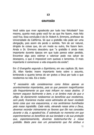 72
13
GRATIDÃO
Você sabia que viver agradecido por tudo traz felicidade? Isso
mesmo, quanto mais grato você for ao que lhe fazem, mais feliz
você fica. Essa conclusão é do Dr. Robert A. Emmons, professor da
Universidade da Califórnia. Só que a gratidão não pode ser uma
obrigação, pois assim ela perde o sentido. Tem de ser natural,
dirigida às coisas que, de um modo ou outro, lhe fazem bem.
Ainda o Dr. Emmons descobriu que “a gratidão é ainda mais
importante durante épocas em que tudo parece estar perdido.
Encontrar algo para estimar e valorizar pode nos salvar do
desespero, o que é impossível com queixas e lamentos. O mais
importante é comemorar a vida enquanto ela existe”.
Em O Evangelho segundo o Espiritismo, em seu capítulo 28, item
28, Allan Kardec insere importante texto sobre o assunto,
lembrando o quanto temos de ser gratos a Deus por tudo o que
recebemos na vida. Eis o texto:
“É necessário não considerarmos como felizes apenas os
acontecimentos importantes, pois os que parecem insignificantes
são frequentemente os que mais influem no nosso destino. O
homem esquece facilmente o bem, e se lembra mais do que o
aflige. Se diariamente notássemos os benefícios que recebemos,
sem pedir, ficaríamos muitas vezes admirados de haver recebido
tanta coisa que nos esquecemos, e nos sentiríamos humilhados
pela nossa ingratidão. Cada noite, elevando nossa alma a Deus,
devemos recordar intimamente os favores que Ele nos concedeu
durante o dia, e agradecê-los. É sobretudo no momento em que
experimentamos os benefícios da sua bondade e da sua proteção
que, espontaneamente, devemos testemunhar-lhe a nossa
gratidão. Basta para isso um pensamento que lhe atribua o
 