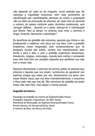 74
não depende de nada ou de ninguém, numa soberba que lhe
expressa a fragilidade emocional. Sem esse sentimento de
identificação das manifestações gloriosas do existir, a gratulação
não vai além da presunção de devolver, de nada ficar-se devendo
a outrem, de passar incólume pelos caminhos existenciais, sem
carregar débitos... Quando se é grato, alcança-se a individuação
que liberta. Para se atingir, no entanto, esse nível, o caminho é
longo, atraente, fascinante e desafiador”.
Os benefícios da gratidão são inúmeros, gerando paz íntima e nos
predispondo a colaborar com Deus em sua obra. Com a gratidão
ampliamos nossa resignação, pois compreendemos que os
desígnios divinos são justos, sempre nos impulsionando para
frente e para o alto, e com a gratidão superamos desavenças,
dissabores, mágoas, resmungos, vivendo bem melhor e semeando
essa vida mais feliz nos corações daqueles que partilham sua vida
com a nossa vida.
Façamos diariamente o exercício de sermos gratos às pessoas que
amamos e àquelas que nos amam. Lembremos de agradecer aos
espíritos amigos que velam por nós. Sintonizemos em prece com
nosso Mestre Jesus, que nos ama incondicionalmente, e louvemos
a Deus pela vida que nos dá. São exercícios de gratidão tornando
nossa vida mais fácil, mais alegre e menos penosa.
Sugestão de leitura:
Psicologia da Gratidão de Joanna de Ângelis/Divaldo Franco
Evangelho segundo o Espiritismo, de Allan Kardec
Momentos de Renovação, de Espíritos Diversos/Divaldo Franco
Pronto Socorro, de Emmanuel/Chico Xavier
O Homem de Bem, de Marcus De Mario
 