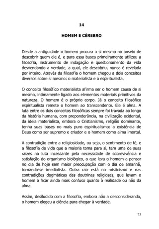 75
14
HOMEM E CÉREBRO
Desde a antiguidade o homem procura a si mesmo no anseio de
descobrir quem ele é, e para essa busca primeiramente utilizou a
filosofia, instrumento de indagação e questionamento da vida
desvendando a verdade, a qual, ele descobriu, nunca é revelada
por inteiro. Através da filosofia o homem chegou a dois conceitos
diversos sobre si mesmo: o materialista e o espiritualista.
O conceito filosófico materialista afirma ser o homem causa de si
mesmo, intimamente ligado aos elementos materiais primitivos da
natureza. O homem é o próprio corpo. Já o conceito filosófico
espiritualista remete o homem ao transcendente. Ele é alma. A
luta entre os dois conceitos filosóficas sempre foi travada ao longo
da história humana, com preponderância, na civilização ocidental,
da ideia materialista, embora o Cristianismo, religião dominante,
tenha suas bases no mais puro espiritualismo: a existência de
Deus como ser supremo e criador e o homem como alma imortal.
A contradição entre a religiosidade, ou seja, o sentimento de fé, e
a filosofia de vida que a maioria toma para si, tem uma de suas
raízes na luta incessante pela necessidade de sobrevivência e
satisfação do organismo biológico, o que leva o homem a pensar
no dia de hoje sem maior preocupação com o dia de amanhã,
tornando-se imediatista. Outra raiz está no misticismo e nas
contradições dogmáticas das doutrinas religiosas, que levam o
homem a ficar ainda mais confuso quanto à realidade ou não da
alma.
Assim, desiludido com a filosofia, embora não a desconsiderando,
o homem elegeu a ciência para chegar à verdade.
 