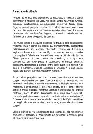 76
A verdade da ciência
Através do estudo dos elementos da natureza, a ciência procura
desvendar o mistério da vida. No início, ainda na Antiga Grécia,
procurou intuitivamente os elementos primitivos: terra, água,
fogo, ar, para depois, com o advento da alquimia e o aparecimento
de pesquisadores com verdadeiro espírito científico, tornar-se
produtora de explicações lógicas, racionais, estudando os
fenômenos e deles chegando às causas.
Por muito tempo a pesquisa científica foi travada pelo dogmatismo
religioso, mas a partir do século 17, principalmente, conquistou
definitivamente seu espaço, chegando mesmo os iluministas
ingleses e franceses, no século 18, a declarar a ciência e a razão
como guias infalíveis da humanidade. Mas, a ciência não tem a
última palavra. As descobertas se sucedem, e o que era
considerado definitivo passa a secundário, e muitos enigmas
persistem, desafiando a ciência, entre eles: quem é o homem?, o
que é o homem?, quando começou o universo?, o que existe
depois da morte?, há vida em outros planetas?.
As primeiras pesquisas sobre o homem concentraram-se no seu
corpo. Acompanhando seu funcionamento e realizando as
primeiras autópsias, o homem desenvolveu a biologia humana e a
medicina, e proclamou: a alma não existe, pois o corpo aberto
sobre a mesa cirúrgica mostrava apenas a existência de órgãos
materiais, nada de alma. Entretanto, se a alma não é material,
como ela poderia aparecer aos olhos materiais dos pesquisadores?
E como poderia se concentrar dentro do corpo biológico se não é
um órgão do mesmo, e sim o ser eterno, causa da vida desse
corpo?
Logo a ciência se viu embaraçada pela existência dos fenômenos
psíquicos e percebeu a necessidade de descobrir o cérebro, pois
ali parece estar a própria vida.
 