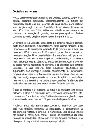 77
O cérebro do homem
Nosso cérebro representa apenas 2% do peso total do corpo, mas
possui, segundo pesquisas, aproximadamente 75 bilhões de
neurônios, sendo que em algumas de suas partes, para realizar
suas funções, aglomera até 5 milhões de neurônios de uma só
vez.. Como os neurônios estão em atividade permanente, o
consumo de energia é grande, motivo pelo qual o cérebro
consome 20% do oxigênio diário necessário para o corpo.
O cérebro é, na verdade, uma parte do sistema nervoso central,
parte mais complexa, e desempenha, entre outras funções, a do
raciocínio e a da linguagem, pesando 1182 gramas, em média, no
homem e 1093 na mulher. A diferença de peso não parece afetar
nenhuma função. Uma característica dos neurônios não pode ser
desprezada: eles se renovam apenas parcialmente, e de forma
mais lenta que outras células do nosso organismo. Com o avanço
da idade menos neurônios no cérebro, e já sabemos que cérebro
lesionado, o que importa dizer neurônios danificados ou
suprimidos, não consegue realizar, parcialmente ou totalmente,
funções vitais para a sobrevivência do ser humano. Mas, existe
algo que intriga os pesquisadores: apesar da velhice e das lesões,
nem sempre a memória se perde e recuperações fantásticas são
realizadas por pessoas que exercitam sua força de vontade.
É que o cérebro é a máquina, a alma é o operador. Em outras
palavras: a alma é o centro de tudo - emoções, pensamentos, etc.
-, o cérebro é seu instrumento, facilitando a coordenação do corpo
e servindo de canal para as múltiplas manifestações da alma.
A ciência ainda não admite essa conclusão, insistindo que tudo
está nas funções cerebrais: a linguagem, o pensamento, a
coordenação motora, a emoção, e muito mais. Isso porque insiste
em tomar o efeito pela causa. Porque os fenômenos da vida
humana se manifestam através de diversas funções cerebrais, isso
não quer dizer que o instrumento seja o principal.
 