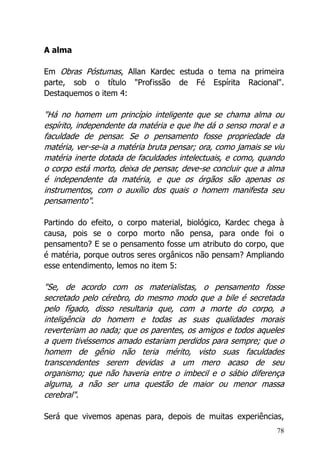 78
A alma
Em Obras Póstumas, Allan Kardec estuda o tema na primeira
parte, sob o título "Profissão de Fé Espírita Racional".
Destaquemos o item 4:
"Há no homem um princípio inteligente que se chama alma ou
espírito, independente da matéria e que lhe dá o senso moral e a
faculdade de pensar. Se o pensamento fosse propriedade da
matéria, ver-se-ia a matéria bruta pensar; ora, como jamais se viu
matéria inerte dotada de faculdades intelectuais, e como, quando
o corpo está morto, deixa de pensar, deve-se concluir que a alma
é independente da matéria, e que os órgãos são apenas os
instrumentos, com o auxílio dos quais o homem manifesta seu
pensamento".
Partindo do efeito, o corpo material, biológico, Kardec chega à
causa, pois se o corpo morto não pensa, para onde foi o
pensamento? E se o pensamento fosse um atributo do corpo, que
é matéria, porque outros seres orgânicos não pensam? Ampliando
esse entendimento, lemos no item 5:
"Se, de acordo com os materialistas, o pensamento fosse
secretado pelo cérebro, do mesmo modo que a bile é secretada
pelo fígado, disso resultaria que, com a morte do corpo, a
inteligência do homem e todas as suas qualidades morais
reverteriam ao nada; que os parentes, os amigos e todos aqueles
a quem tivéssemos amado estariam perdidos para sempre; que o
homem de gênio não teria mérito, visto suas faculdades
transcendentes serem devidas a um mero acaso de seu
organismo; que não haveria entre o imbecil e o sábio diferença
alguma, a não ser uma questão de maior ou menor massa
cerebral".
Será que vivemos apenas para, depois de muitas experiências,
 