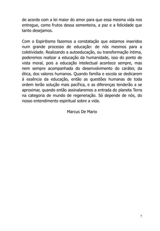7
de acordo com a lei maior do amor para que essa mesma vida nos
entregue, como frutos dessa sementeira, a paz e a felicidade que
tanto desejamos.
Com o Espiritismo fazemos a constatação que estamos inseridos
num grande processo de educação: de nós mesmos para a
coletividade. Realizando a autoeducação, ou transformação íntima,
poderemos realizar a educação da humanidade, isso do ponto de
vista moral, pois a educação intelectual acontece sempre, mas
nem sempre acompanhada do desenvolvimento do caráter, da
ética, dos valores humanos. Quando família e escola se dedicarem
à essência da educação, então as questões humanas de toda
ordem terão solução mais pacífica, e as diferenças tenderão a se
aproximar, quando então assinalaremos a entrada do planeta Terra
na categoria de mundo de regeneração. Só depende de nós, do
nosso entendimento espiritual sobre a vida.
Marcus De Mario
 