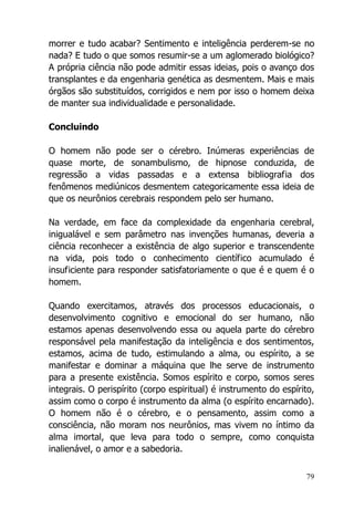 79
morrer e tudo acabar? Sentimento e inteligência perderem-se no
nada? E tudo o que somos resumir-se a um aglomerado biológico?
A própria ciência não pode admitir essas ideias, pois o avanço dos
transplantes e da engenharia genética as desmentem. Mais e mais
órgãos são substituídos, corrigidos e nem por isso o homem deixa
de manter sua individualidade e personalidade.
Concluindo
O homem não pode ser o cérebro. Inúmeras experiências de
quase morte, de sonambulismo, de hipnose conduzida, de
regressão a vidas passadas e a extensa bibliografia dos
fenômenos mediúnicos desmentem categoricamente essa ideia de
que os neurônios cerebrais respondem pelo ser humano.
Na verdade, em face da complexidade da engenharia cerebral,
inigualável e sem parâmetro nas invenções humanas, deveria a
ciência reconhecer a existência de algo superior e transcendente
na vida, pois todo o conhecimento científico acumulado é
insuficiente para responder satisfatoriamente o que é e quem é o
homem.
Quando exercitamos, através dos processos educacionais, o
desenvolvimento cognitivo e emocional do ser humano, não
estamos apenas desenvolvendo essa ou aquela parte do cérebro
responsável pela manifestação da inteligência e dos sentimentos,
estamos, acima de tudo, estimulando a alma, ou espírito, a se
manifestar e dominar a máquina que lhe serve de instrumento
para a presente existência. Somos espírito e corpo, somos seres
integrais. O perispírito (corpo espiritual) é instrumento do espírito,
assim como o corpo é instrumento da alma (o espírito encarnado).
O homem não é o cérebro, e o pensamento, assim como a
consciência, não moram nos neurônios, mas vivem no íntimo da
alma imortal, que leva para todo o sempre, como conquista
inalienável, o amor e a sabedoria.
 