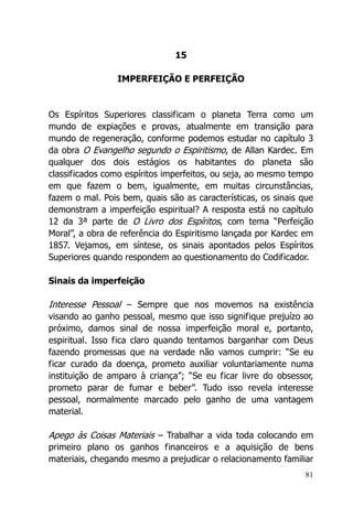 81
15
IMPERFEIÇÃO E PERFEIÇÃO
Os Espíritos Superiores classificam o planeta Terra como um
mundo de expiações e provas, atualmente em transição para
mundo de regeneração, conforme podemos estudar no capítulo 3
da obra O Evangelho segundo o Espiritismo, de Allan Kardec. Em
qualquer dos dois estágios os habitantes do planeta são
classificados como espíritos imperfeitos, ou seja, ao mesmo tempo
em que fazem o bem, igualmente, em muitas circunstâncias,
fazem o mal. Pois bem, quais são as características, os sinais que
demonstram a imperfeição espiritual? A resposta está no capítulo
12 da 3ª parte de O Livro dos Espíritos, com tema “Perfeição
Moral”, a obra de referência do Espiritismo lançada por Kardec em
1857. Vejamos, em síntese, os sinais apontados pelos Espíritos
Superiores quando respondem ao questionamento do Codificador.
Sinais da imperfeição
Interesse Pessoal – Sempre que nos movemos na existência
visando ao ganho pessoal, mesmo que isso signifique prejuízo ao
próximo, damos sinal de nossa imperfeição moral e, portanto,
espiritual. Isso fica claro quando tentamos barganhar com Deus
fazendo promessas que na verdade não vamos cumprir: “Se eu
ficar curado da doença, prometo auxiliar voluntariamente numa
instituição de amparo à criança”; “Se eu ficar livre do obsessor,
prometo parar de fumar e beber”. Tudo isso revela interesse
pessoal, normalmente marcado pelo ganho de uma vantagem
material.
Apego às Coisas Materiais – Trabalhar a vida toda colocando em
primeiro plano os ganhos financeiros e a aquisição de bens
materiais, chegando mesmo a prejudicar o relacionamento familiar
 