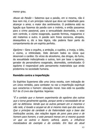 83
menor grau.
Abuso da Paixão – Sabemos que a paixão, em si mesma, não é
boa nem má, é um princípio natural que deve ser trabalhado para
alcançar o amor, o maior dos sentimentos. O problema está na
ligação que fazemos da paixão com o instinto, e então passamos
para o crime passional, para a sensualidade desmedida, o sexo
sem controle, o ciúme exagerado, quando ferimos, magoamos e
até matamos o outro. A paixão sem freios escraviza, atropela,
desequilibra e, diz a boa lógica, não poderia fazer parte do
comportamento de um espírito perfeito.
Egoísmo – Gera o orgulho, a ambição, a cupidez, a inveja, o ódio,
o ciúme, a infelicidade. Dele derivam todos os vícios que
desonram o caráter. Os vícios do alcoolismo, das drogas, do fumo,
da sexualidade indisciplinada e outros, tem por base o egoísmo,
gerador do personalismo exagerado, desmedido, centralizador. O
egoísmo é responsável pelo pensamento materialista que ainda
predomina na sociedade humana.
Remédio contra a imperfeição
Os Espíritos Superiores dão uma única receita, com indicação de
um único remédio, para combater na raiz a imperfeição espiritual
que caracteriza o homem: educação moral. Isso está na questão
917 de O Livro dos Espíritos. Vejamos:
“É o contato que o homem experimenta do egoísmo dos outros
que o torna geralmente egoísta, porque sente a necessidade de se
pôr na defensiva. Vendo que os outros pensam em si mesmos e
não nele, é levado a ocupar-se de si mesmo mais que dos outros.
Que o princípio da caridade e da fraternidade seja a base das
instituições sociais, das relações legais de povo para povo e de
homem para homem, e este pensará menos em si mesmo quando
vir que os outros o fazem; sofrerá, assim, a influência
moralizadora do exemplo e do contato. Em face do atual
 