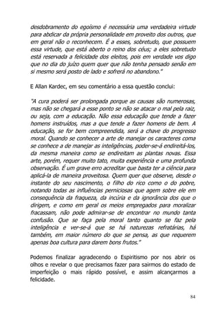 84
desdobramento do egoísmo é necessária uma verdadeira virtude
para abdicar da própria personalidade em proveito dos outros, que
em geral não o reconhecem. É a esses, sobretudo, que possuem
essa virtude, que está aberto o reino dos céus; a eles sobretudo
está reservada a felicidade dos eleitos, pois em verdade vos digo
que no dia do juízo quem quer que não tenha pensado senão em
si mesmo será posto de lado e sofrerá no abandono.”
E Allan Kardec, em seu comentário a essa questão conclui:
“A cura poderá ser prolongada porque as causas são numerosas,
mas não se chegará a esse ponto se não se atacar o mal pela raiz,
ou seja, com a educação. Não essa educação que tende a fazer
homens instruídos, mas a que tende a fazer homens de bem. A
educação, se for bem compreendida, será a chave do progresso
moral. Quando se conhecer a arte de manejar os caracteres coma
se conhece a de manejar as inteligências, poder-se-á endireitá-los,
da mesma maneira como se endireitam as plantas novas. Essa
arte, porém, requer muito tato, muita experiência e uma profunda
observação. É um grave erro acreditar que basta ter a ciência para
aplicá-la de maneira proveitosa. Quem quer que observe, desde o
instante do seu nascimento, o filho do rico como o do pobre,
notando todas as influências perniciosas que agem sobre ele em
consequência da fraqueza, da incúria e da ignorância dos que o
dirigem, e como em geral os meios empregados para moralizar
fracassam, não pode admirar-se de encontrar no mundo tanta
confusão. Que se faça pela moral tanto quanto se faz pela
inteligência e ver-se-á que se há naturezas refratárias, há
também, em maior número do que se pensa, as que requerem
apenas boa cultura para darem bons frutos.”
Podemos finalizar agradecendo o Espiritismo por nos abrir os
olhos e revelar o que precisamos fazer para sairmos do estado de
imperfeição o mais rápido possível, e assim alcançarmos a
felicidade.
 