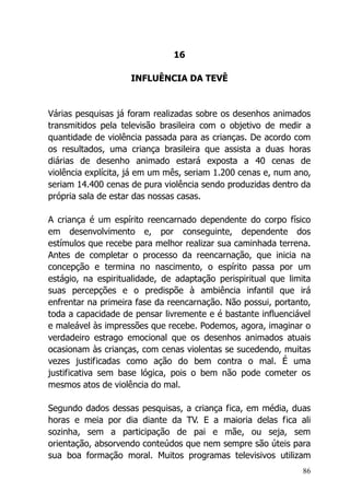 86
16
INFLUÊNCIA DA TEVÊ
Várias pesquisas já foram realizadas sobre os desenhos animados
transmitidos pela televisão brasileira com o objetivo de medir a
quantidade de violência passada para as crianças. De acordo com
os resultados, uma criança brasileira que assista a duas horas
diárias de desenho animado estará exposta a 40 cenas de
violência explícita, já em um mês, seriam 1.200 cenas e, num ano,
seriam 14.400 cenas de pura violência sendo produzidas dentro da
própria sala de estar das nossas casas.
A criança é um espírito reencarnado dependente do corpo físico
em desenvolvimento e, por conseguinte, dependente dos
estímulos que recebe para melhor realizar sua caminhada terrena.
Antes de completar o processo da reencarnação, que inicia na
concepção e termina no nascimento, o espírito passa por um
estágio, na espiritualidade, de adaptação perispiritual que limita
suas percepções e o predispõe à ambiência infantil que irá
enfrentar na primeira fase da reencarnação. Não possui, portanto,
toda a capacidade de pensar livremente e é bastante influenciável
e maleável às impressões que recebe. Podemos, agora, imaginar o
verdadeiro estrago emocional que os desenhos animados atuais
ocasionam às crianças, com cenas violentas se sucedendo, muitas
vezes justificadas como ação do bem contra o mal. É uma
justificativa sem base lógica, pois o bem não pode cometer os
mesmos atos de violência do mal.
Segundo dados dessas pesquisas, a criança fica, em média, duas
horas e meia por dia diante da TV. E a maioria delas fica ali
sozinha, sem a participação de pai e mãe, ou seja, sem
orientação, absorvendo conteúdos que nem sempre são úteis para
sua boa formação moral. Muitos programas televisivos utilizam
 